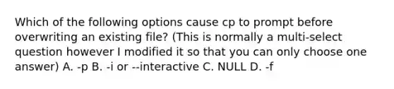 Which of the following options cause cp to prompt before overwriting an existing file? (This is normally a multi-select question however I modified it so that you can only choose one answer) A. -p B. -i or --interactive C. NULL D. -f