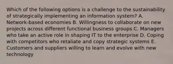 Which of the following options is a challenge to the sustainability of strategically implementing an information​ system? A. ​Network-based economies B. Willingness to collaborate on new projects across different functional business groups C. Managers who take an active role in shaping IT to the enterprise D. Coping with competitors who retaliate and copy strategic systems E. Customers and suppliers willing to learn and evolve with new technology