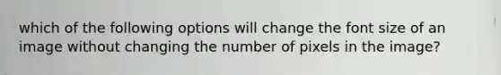 which of the following options will change the font size of an image without changing the number of pixels in the image?