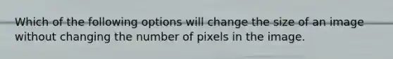 Which of the following options will change the size of an image without changing the number of pixels in the image.