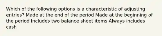 Which of the following options is a characteristic of adjusting entries? Made at the end of the period Made at the beginning of the period Includes two balance sheet items Always includes cash