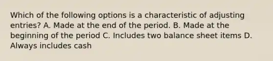 Which of the following options is a characteristic of adjusting entries? A. Made at the end of the period. B. Made at the beginning of the period C. Includes two balance sheet items D. Always includes cash