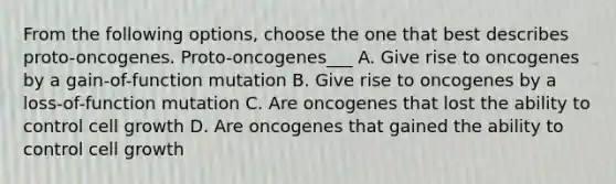 From the following options, choose the one that best describes proto-oncogenes. Proto-oncogenes___ A. Give rise to oncogenes by a gain-of-function mutation B. Give rise to oncogenes by a loss-of-function mutation C. Are oncogenes that lost the ability to control cell growth D. Are oncogenes that gained the ability to control cell growth