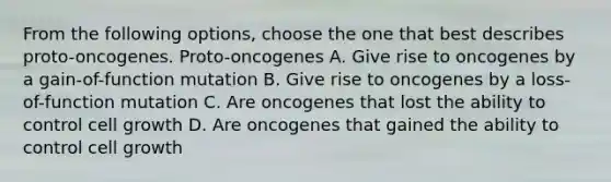 From the following options, choose the one that best describes proto-oncogenes. Proto-oncogenes A. Give rise to oncogenes by a gain-of-function mutation B. Give rise to oncogenes by a loss-of-function mutation C. Are oncogenes that lost the ability to control cell growth D. Are oncogenes that gained the ability to control cell growth