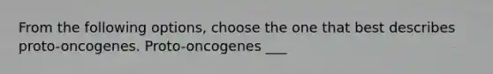 From the following options, choose the one that best describes proto-oncogenes. Proto-oncogenes ___