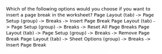 Which of the following options would you choose if you want to insert a page break in the worksheet? Page Layout (tab) -> Page Setup (group) -> Breaks -> Insert Page Break Page Layout (tab) -> Page Setup (group) -> Breaks -> Reset All Page Breaks Page Layout (tab) -> Page Setup (group) -> Breaks -> Remove Page Break Page Layout (tab) -> Sheet Options (group) -> Breaks -> Insert Page Break