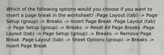 Which of the following options would you choose if you want to insert a page break in the worksheet? -Page Layout (tab) -> Page Setup (group) -> Breaks -> Insert Page Break -Page Layout (tab) -> Page Setup (group) -> Breaks -> Reset All Page Breaks -Page Layout (tab) -> Page Setup (group) -> Breaks -> Remove Page Break -Page Layout (tab) -> Sheet Options (group) -> Breaks -> Insert Page Break