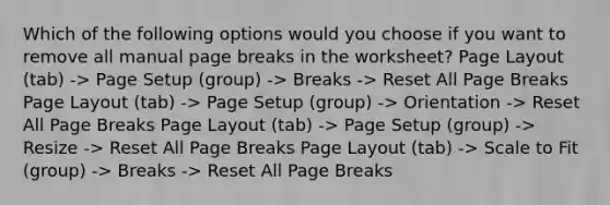 Which of the following options would you choose if you want to remove all manual page breaks in the worksheet? Page Layout (tab) -> Page Setup (group) -> Breaks -> Reset All Page Breaks Page Layout (tab) -> Page Setup (group) -> Orientation -> Reset All Page Breaks Page Layout (tab) -> Page Setup (group) -> Resize -> Reset All Page Breaks Page Layout (tab) -> Scale to Fit (group) -> Breaks -> Reset All Page Breaks