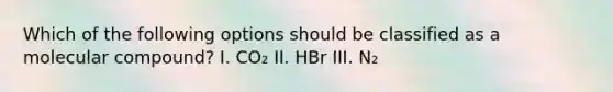 Which of the following options should be classified as a molecular compound? I. CO₂ II. HBr III. N₂