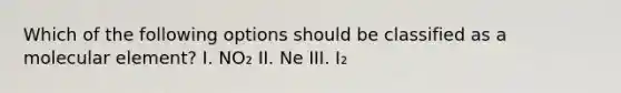 Which of the following options should be classified as a molecular element? I. NO₂ II. Ne III. I₂