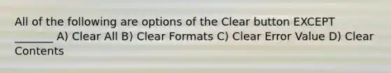 All of the following are options of the Clear button EXCEPT _______ A) Clear All B) Clear Formats C) Clear Error Value D) Clear Contents