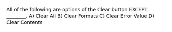 All of the following are options of the Clear button EXCEPT ________. A) Clear All B) Clear Formats C) Clear Error Value D) Clear Contents