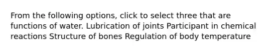 From the following options, click to select three that are functions of water. Lubrication of joints Participant in chemical reactions Structure of bones Regulation of body temperature