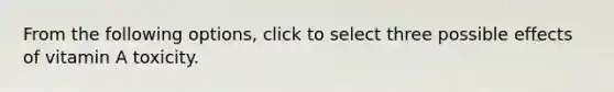From the following options, click to select three possible effects of vitamin A toxicity.