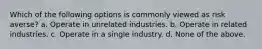 Which of the following options is commonly viewed as risk averse? a. Operate in unrelated industries. b. Operate in related industries. c. Operate in a single industry. d. None of the above.