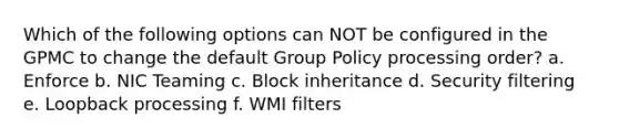 Which of the following options can NOT be configured in the GPMC to change the default Group Policy processing order? a. Enforce b. NIC Teaming c. Block inheritance d. Security filtering e. Loopback processing f. WMI filters