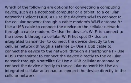 Which of the following are options for connecting a computing device, such as a notebook computer or a tablet, to a cellular network? (Select FOUR) A• Use the device's Wi-Fi to connect to the cellular network through a cable modem's Wi-Fi antenna B• Use a USB cable to connect the device to the cellular network through a cable modem. C• Use the device's Wi-Fi to connect to the network through a cellular Wi-Fi hot spot D• Use an integrated transmitter to connect the device directly to the cellular network through a satellite E• Use a USB cable to connect the device to the network through a smartphone F• Use a USB transmitter to connect the device directly to the cellular network through a satellite G• Use a USB cellular antennae to connect the device directly to the cellular network H• Use an integrated cellular antennae to connect the device directly to the cellular network