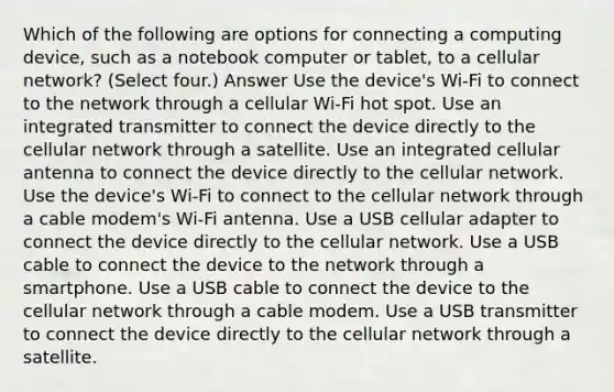 Which of the following are options for connecting a computing device, such as a notebook computer or tablet, to a cellular network? (Select four.) Answer Use the device's Wi-Fi to connect to the network through a cellular Wi-Fi hot spot. Use an integrated transmitter to connect the device directly to the cellular network through a satellite. Use an integrated cellular antenna to connect the device directly to the cellular network. Use the device's Wi-Fi to connect to the cellular network through a cable modem's Wi-Fi antenna. Use a USB cellular adapter to connect the device directly to the cellular network. Use a USB cable to connect the device to the network through a smartphone. Use a USB cable to connect the device to the cellular network through a cable modem. Use a USB transmitter to connect the device directly to the cellular network through a satellite.