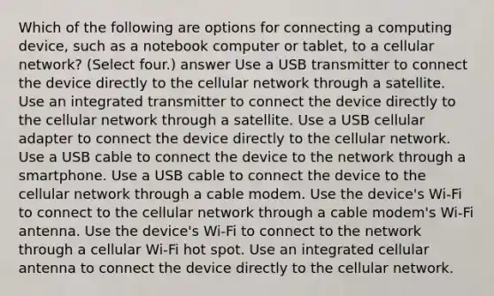 Which of the following are options for connecting a computing device, such as a notebook computer or tablet, to a cellular network? (Select four.) answer Use a USB transmitter to connect the device directly to the cellular network through a satellite. Use an integrated transmitter to connect the device directly to the cellular network through a satellite. Use a USB cellular adapter to connect the device directly to the cellular network. Use a USB cable to connect the device to the network through a smartphone. Use a USB cable to connect the device to the cellular network through a cable modem. Use the device's Wi-Fi to connect to the cellular network through a cable modem's Wi-Fi antenna. Use the device's Wi-Fi to connect to the network through a cellular Wi-Fi hot spot. Use an integrated cellular antenna to connect the device directly to the cellular network.