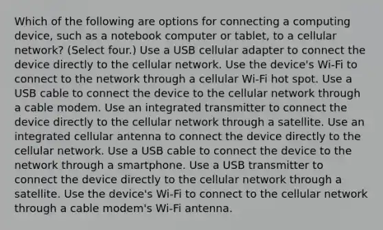 Which of the following are options for connecting a computing device, such as a notebook computer or tablet, to a cellular network? (Select four.) Use a USB cellular adapter to connect the device directly to the cellular network. Use the device's Wi-Fi to connect to the network through a cellular Wi-Fi hot spot. Use a USB cable to connect the device to the cellular network through a cable modem. Use an integrated transmitter to connect the device directly to the cellular network through a satellite. Use an integrated cellular antenna to connect the device directly to the cellular network. Use a USB cable to connect the device to the network through a smartphone. Use a USB transmitter to connect the device directly to the cellular network through a satellite. Use the device's Wi-Fi to connect to the cellular network through a cable modem's Wi-Fi antenna.