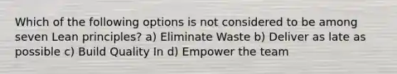 Which of the following options is not considered to be among seven Lean principles? a) Eliminate Waste b) Deliver as late as possible c) Build Quality In d) Empower the team