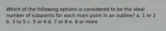 Which of the following options is considered to be the ideal number of subpoints for each main point in an outline? a. 1 or 2 b. 3 to 5 c. 5 or 6 d. 7 or 8 e. 8 or more