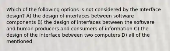 Which of the following options is not considered by the Interface design? A) the design of interfaces between software components B) the design of interfaces between the software and human producers and consumers of information C) the design of the interface between two computers D) all of the mentioned