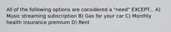 All of the following options are considered a "need" EXCEPT... A) Music streaming subscription B) Gas for your car C) Monthly health insurance premium D) Rent