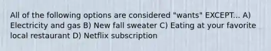 All of the following options are considered "wants" EXCEPT... A) Electricity and gas B) New fall sweater C) Eating at your favorite local restaurant D) Netflix subscription