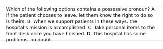 Which of the following options contains a possessive pronoun? A. If the patient chooses to leave, let them know the right to do so is theirs. B. When we support patients in these ways, the hospital's mission is accomplished. C. Take personal items to the front desk once you have finished. D. This hospital has some problems, no doubt.