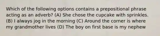 Which of the following options contains a prepositional phrase acting as an adverb? (A) She chose the cupcake with sprinkles. (B) I always jog in the morning (C) Around the corner is where my grandmother lives (D) The boy on first base is my nephew