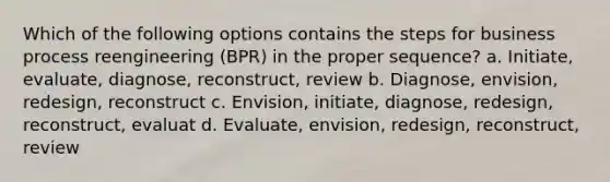 Which of the following options contains the steps for business process reengineering (BPR) in the proper sequence? a. Initiate, evaluate, diagnose, reconstruct, review b. Diagnose, envision, redesign, reconstruct c. Envision, initiate, diagnose, redesign, reconstruct, evaluat d. Evaluate, envision, redesign, reconstruct, review