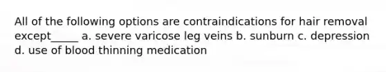 All of the following options are contraindications for hair removal except_____ a. severe varicose leg veins b. sunburn c. depression d. use of blood thinning medication