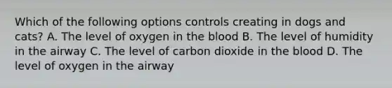 Which of the following options controls creating in dogs and cats? A. The level of oxygen in the blood B. The level of humidity in the airway C. The level of carbon dioxide in the blood D. The level of oxygen in the airway