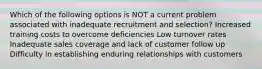 Which of the following options is NOT a current problem associated with inadequate recruitment and selection? Increased training costs to overcome deficiencies Low turnover rates Inadequate sales coverage and lack of customer follow up Difficulty in establishing enduring relationships with customers