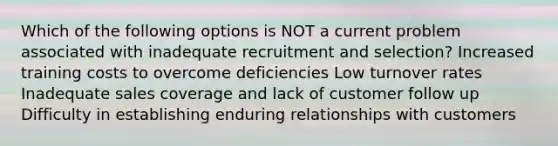 Which of the following options is NOT a current problem associated with inadequate recruitment and selection? Increased training costs to overcome deficiencies Low turnover rates Inadequate sales coverage and lack of customer follow up Difficulty in establishing enduring relationships with customers