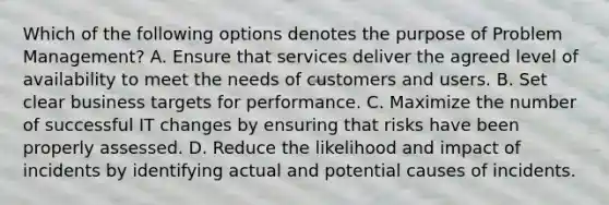 Which of the following options denotes the purpose of Problem Management? A. Ensure that services deliver the agreed level of availability to meet the needs of customers and users. B. Set clear business targets for performance. C. Maximize the number of successful IT changes by ensuring that risks have been properly assessed. D. Reduce the likelihood and impact of incidents by identifying actual and potential causes of incidents.