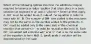 Which of the following options describe the additional step(s) required to balance a redox reaction that takes place in a basic solution (as opposed to an acidic solution)? Select all that apply. A. OH⁻ must be added to each side of the equation in order to react with H⁺. B. The number of OH⁻ ions added to the reactants may not be the same as the number added to the products. C. OH⁻ must be added only to the same side of the chemical reaction that contains H⁺ in order to neutralize the acid. D. Each OH⁻ ion added will combine with one H⁺ that is on the same side of the equation to form H₂O. E. Weak acids in solution will be deprotonated by the base.