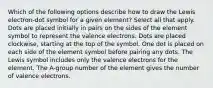 Which of the following options describe how to draw the Lewis electron-dot symbol for a given element? Select all that apply. Dots are placed initially in pairs on the sides of the element symbol to represent the valence electrons. Dots are placed clockwise, starting at the top of the symbol. One dot is placed on each side of the element symbol before pairing any dots. The Lewis symbol includes only the valence electrons for the element. The A-group number of the element gives the number of valence electrons.