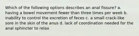 Which of the following options describes an anal fissure? a. having a bowel movement fewer than three times per week b. inability to control the excretion of feces c. a small crack-like sore in the skin of the anus d. lack of coordination needed for the anal sphincter to relax