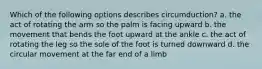 Which of the following options describes circumduction? a. the act of rotating the arm so the palm is facing upward b. the movement that bends the foot upward at the ankle c. the act of rotating the leg so the sole of the foot is turned downward d. the circular movement at the far end of a limb