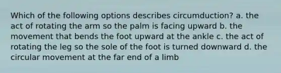 Which of the following options describes circumduction? a. the act of rotating the arm so the palm is facing upward b. the movement that bends the foot upward at the ankle c. the act of rotating the leg so the sole of the foot is turned downward d. the circular movement at the far end of a limb