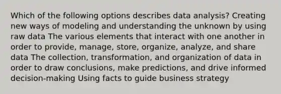 Which of the following options describes data analysis? Creating new ways of modeling and understanding the unknown by using raw data The various elements that interact with one another in order to provide, manage, store, organize, analyze, and share data The collection, transformation, and organization of data in order to draw conclusions, make predictions, and drive informed decision-making Using facts to guide business strategy