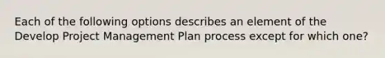 Each of the following options describes an element of the Develop Project Management Plan process except for which one?