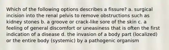 Which of the following options describes a fissure? a. surgical incision into the renal pelvis to remove obstructions such as kidney stones b. a groove or crack-like sore of the skin c. a feeling of general discomfort or uneasiness that is often the first indication of a disease d. the invasion of a body part (localized) or the entire body (systemic) by a pathogenic organism