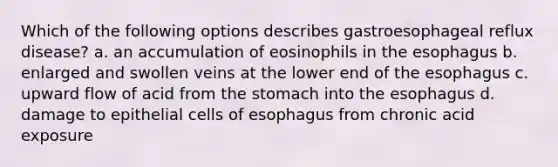 Which of the following options describes gastroesophageal reflux disease? a. an accumulation of eosinophils in <a href='https://www.questionai.com/knowledge/kSjVhaa9qF-the-esophagus' class='anchor-knowledge'>the esophagus</a> b. enlarged and swollen veins at the lower end of the esophagus c. upward flow of acid from <a href='https://www.questionai.com/knowledge/kLccSGjkt8-the-stomach' class='anchor-knowledge'>the stomach</a> into the esophagus d. damage to epithelial cells of esophagus from chronic acid exposure