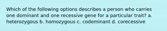 Which of the following options describes a person who carries one dominant and one recessive gene for a particular trait? a. heterozygous b. homozygous c. codominant d. corecessive