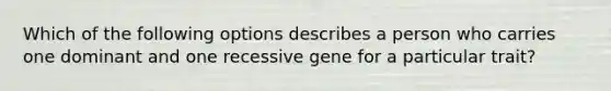 Which of the following options describes a person who carries one dominant and one recessive gene for a particular trait?