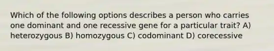 Which of the following options describes a person who carries one dominant and one recessive gene for a particular trait? A) heterozygous B) homozygous C) codominant D) corecessive