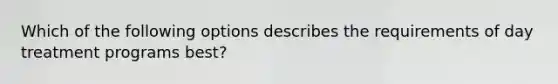 Which of the following options describes the requirements of day treatment programs best?